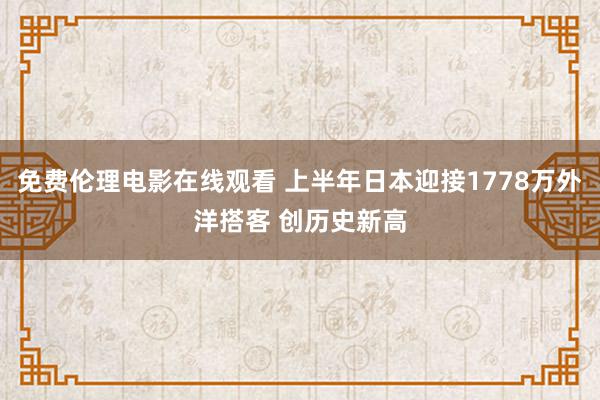 免费伦理电影在线观看 上半年日本迎接1778万外洋搭客 创历史新高