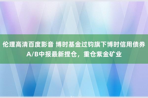 伦理高清百度影音 博时基金过钧旗下博时信用债券A/B中报最新捏仓，重仓紫金矿业