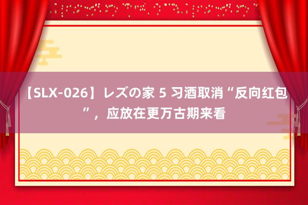 【SLX-026】レズの家 5 习酒取消“反向红包”，应放在更万古期来看