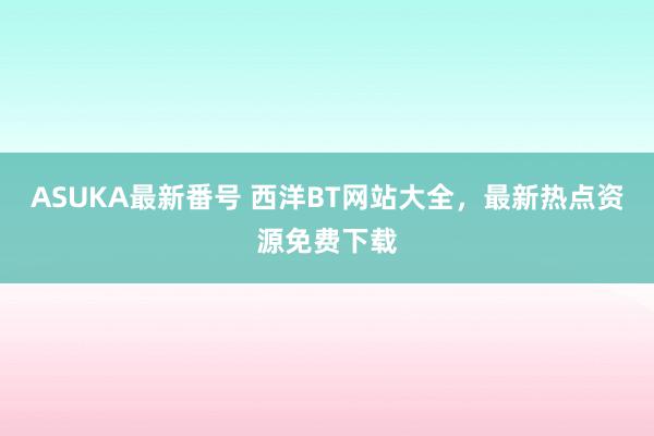 ASUKA最新番号 西洋BT网站大全，最新热点资源免费下载