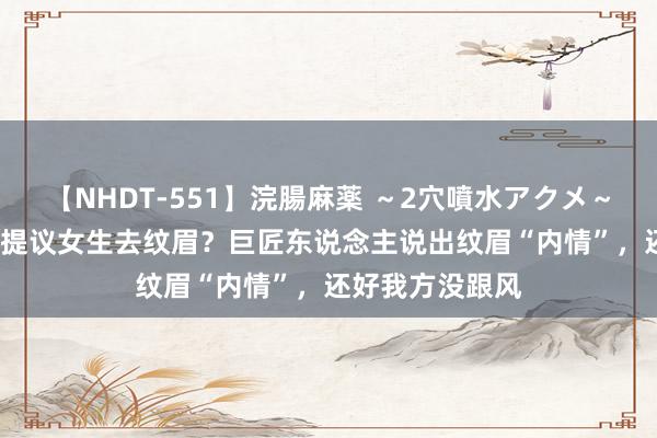 【NHDT-551】浣腸麻薬 ～2穴噴水アクメ～ ひなの 为何不提议女生去纹眉？巨匠东说念主说出纹眉“内情”，还好我方没跟风