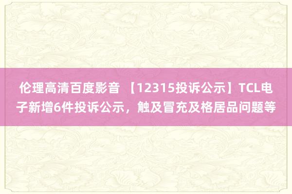 伦理高清百度影音 【12315投诉公示】TCL电子新增6件投诉公示，触及冒充及格居品问题等