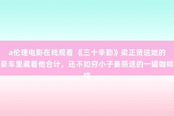 a伦理电影在线观看 《三十辛勤》梁正贤送她的豪车里藏着他合计，还不如穷小子姜辰送的一罐咖啡