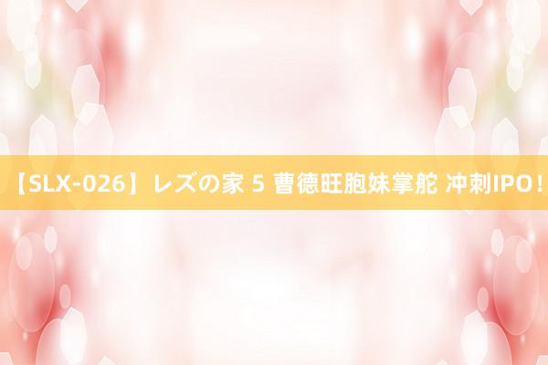 【SLX-026】レズの家 5 曹德旺胞妹掌舵 冲刺IPO！