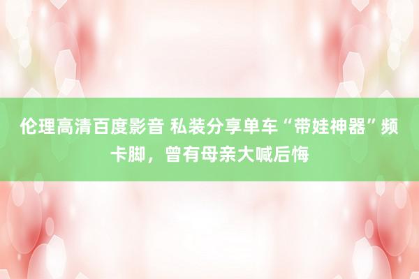 伦理高清百度影音 私装分享单车“带娃神器”频卡脚，曾有母亲大喊后悔