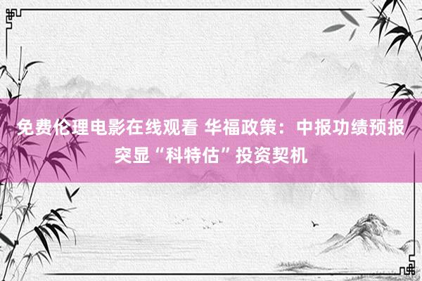 免费伦理电影在线观看 华福政策：中报功绩预报突显“科特估”投资契机