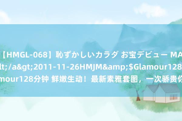 【HMGL-068】恥ずかしいカラダ お宝デビュー MARIA*Gカップ</a>2011-11-26HMJM&$Glamour128分钟 鲜嫩生动！最新素雅套图，一次骄贵你所有好意思图需求！