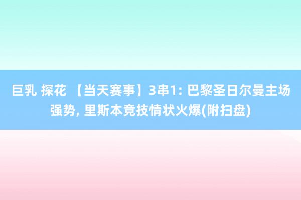 巨乳 探花 【当天赛事】3串1: 巴黎圣日尔曼主场强势, 里斯本竞技情状火爆(附扫盘)