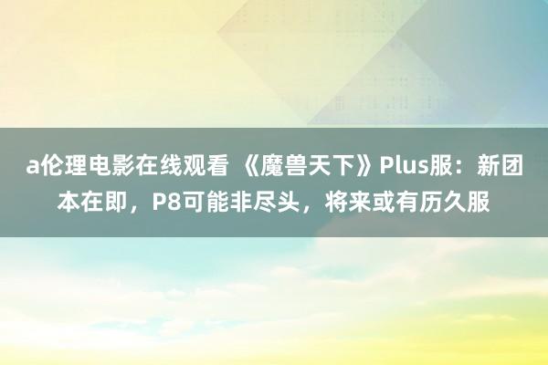a伦理电影在线观看 《魔兽天下》Plus服：新团本在即，P8可能非尽头，将来或有历久服