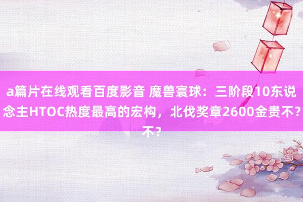 a篇片在线观看百度影音 魔兽寰球：三阶段10东说念主HTOC热度最高的宏构，北伐奖章2600金贵不？
