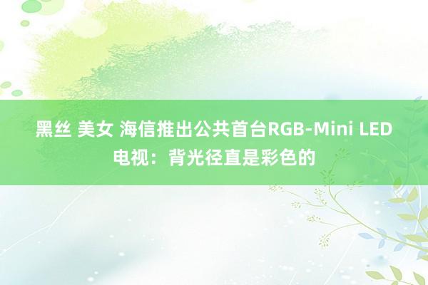 黑丝 美女 海信推出公共首台RGB-Mini LED电视：背光径直是彩色的