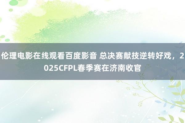 伦理电影在线观看百度影音 总决赛献技逆转好戏，2025CFPL春季赛在济南收官