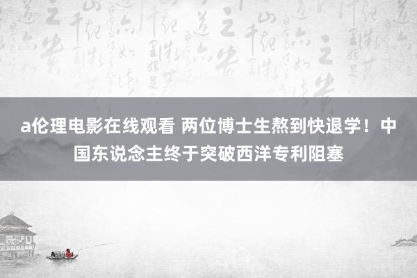 a伦理电影在线观看 两位博士生熬到快退学！中国东说念主终于突破西洋专利阻塞