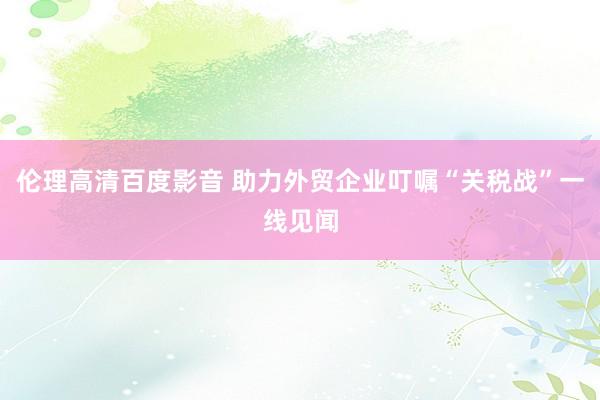伦理高清百度影音 助力外贸企业叮嘱“关税战”一线见闻