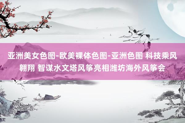 亚洲美女色图-欧美裸体色图-亚洲色图 科技乘风翱翔 智谋水文塔风筝亮相潍坊海外风筝会