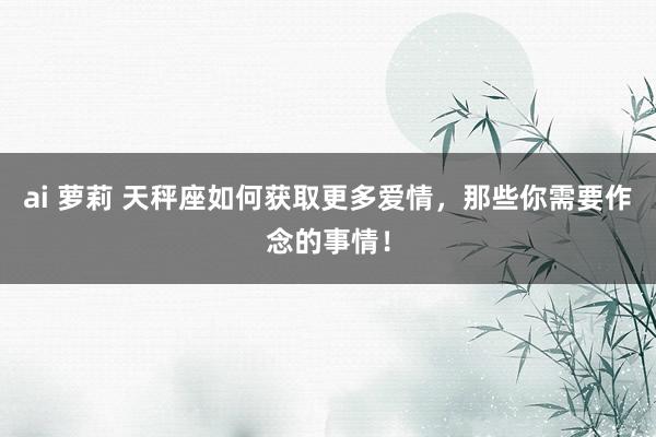 ai 萝莉 天秤座如何获取更多爱情，那些你需要作念的事情！