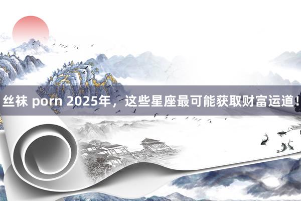 丝袜 porn 2025年，这些星座最可能获取财富运道！