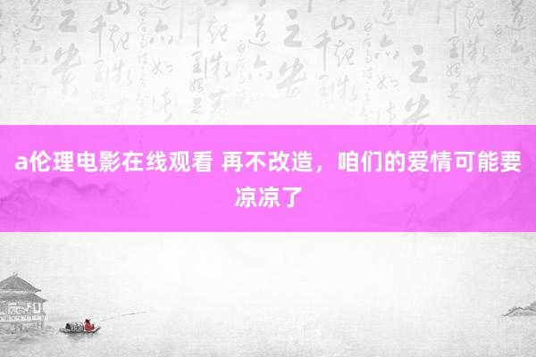 a伦理电影在线观看 再不改造，咱们的爱情可能要凉凉了