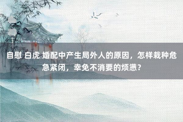 自慰 白虎 婚配中产生局外人的原因，怎样栽种危急紧闭，幸免不消要的烦懑？