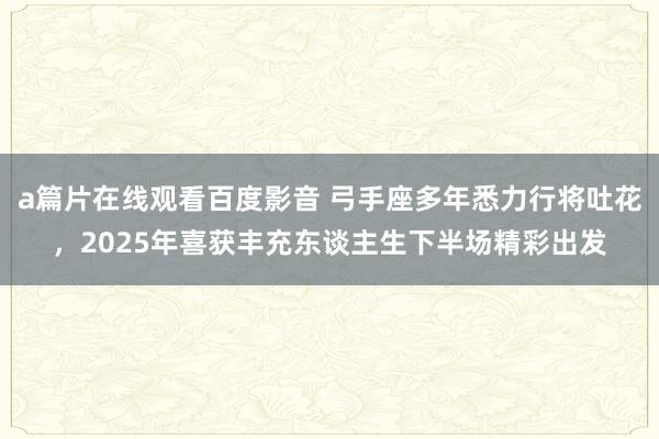 a篇片在线观看百度影音 弓手座多年悉力行将吐花，2025年喜获丰充东谈主生下半场精彩出发