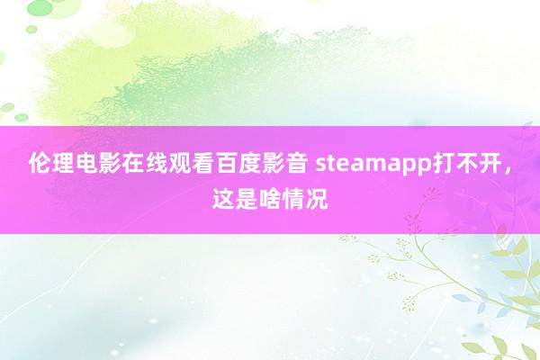 伦理电影在线观看百度影音 steamapp打不开，这是啥情况