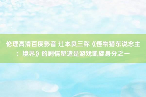 伦理高清百度影音 辻本良三称《怪物猎东说念主：境界》的剧情塑造是游戏凯旋身分之一