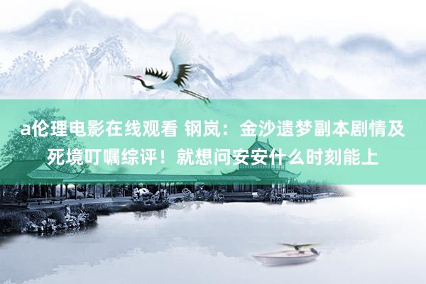 a伦理电影在线观看 钢岚：金沙遗梦副本剧情及死境叮嘱综评！就想问安安什么时刻能上