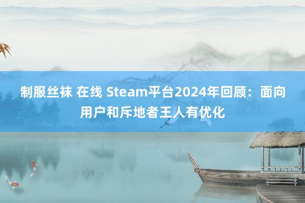 制服丝袜 在线 Steam平台2024年回顾：面向用户和斥地者王人有优化