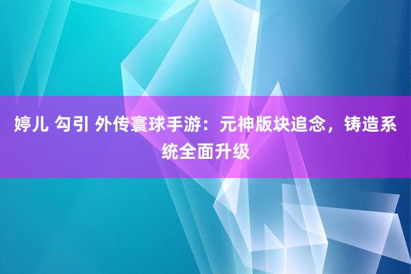 婷儿 勾引 外传寰球手游：元神版块追念，铸造系统全面升级