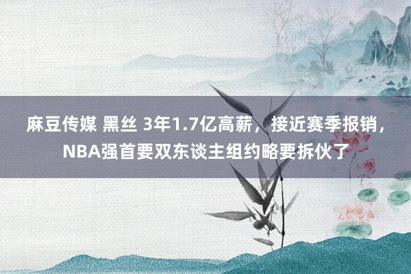 麻豆传媒 黑丝 3年1.7亿高薪，接近赛季报销，NBA强首要双东谈主组约略要拆伙了