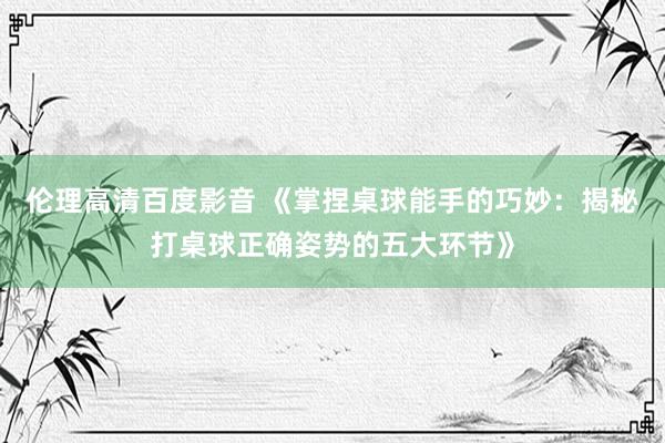 伦理高清百度影音 《掌捏桌球能手的巧妙：揭秘打桌球正确姿势的五大环节》