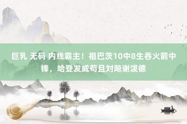 巨乳 无码 内线霸主！祖巴茨10中8生吞火箭中锋，哈登发威苟且対飚谢泼德