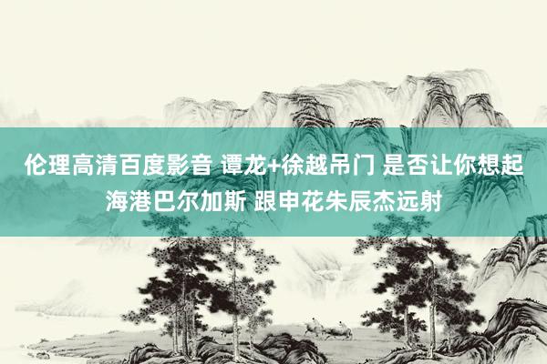 伦理高清百度影音 谭龙+徐越吊门 是否让你想起海港巴尔加斯 跟申花朱辰杰远射