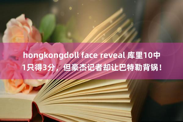 hongkongdoll face reveal 库里10中1只得3分，但豪杰记者却让巴特勒背锅！