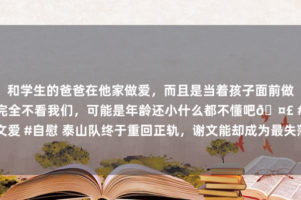 和学生的爸爸在他家做爱，而且是当着孩子面前做爱，太刺激了，孩子完全不看我们，可能是年龄还小什么都不懂吧🤣 #同城 #文爱 #自慰 泰山队终于重回正轨，谢文能却成为最失落之东说念主，终极模板吴兴涵？