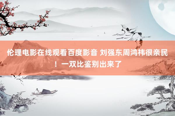 伦理电影在线观看百度影音 刘强东周鸿祎很亲民！一双比鉴别出来了