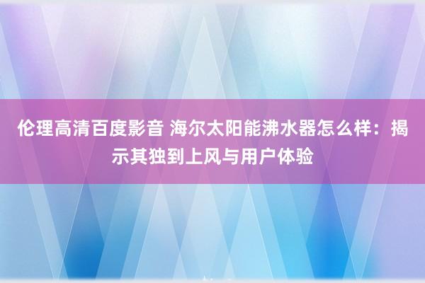 伦理高清百度影音 海尔太阳能沸水器怎么样：揭示其独到上风与用户体验