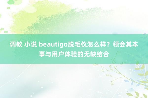 调教 小说 beautigo脱毛仪怎么样？领会其本事与用户体验的无缺结合