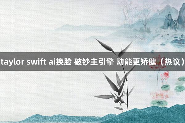 taylor swift ai换脸 破钞主引擎 动能更矫健（热议）