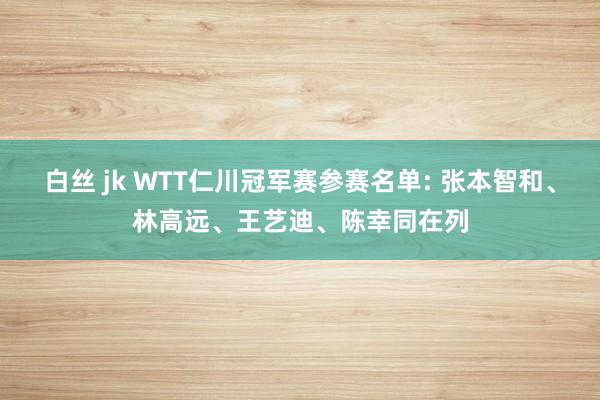 白丝 jk WTT仁川冠军赛参赛名单: 张本智和、林高远、王艺迪、陈幸同在列