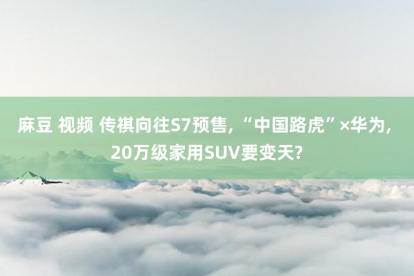 麻豆 视频 传祺向往S7预售, “中国路虎”×华为, 20万级家用SUV要变天?