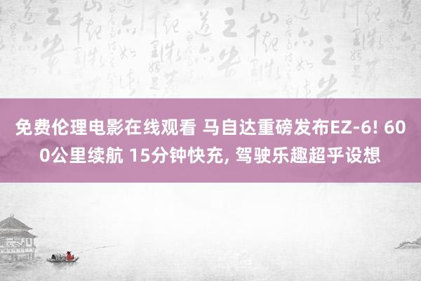 免费伦理电影在线观看 马自达重磅发布EZ-6! 600公里续航 15分钟快充, 驾驶乐趣超乎设想