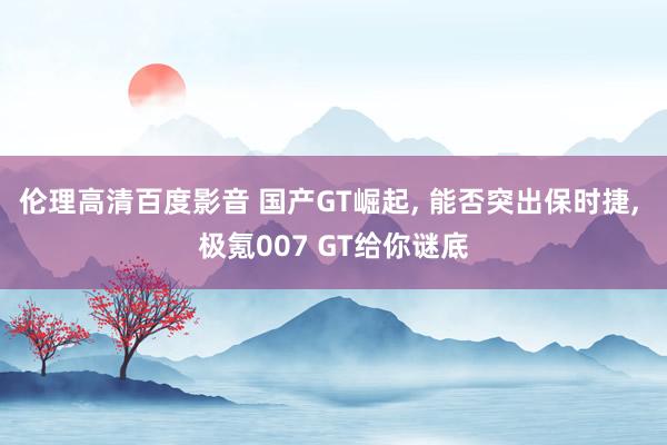 伦理高清百度影音 国产GT崛起, 能否突出保时捷, 极氪007 GT给你谜底