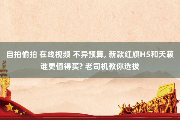 自拍偷拍 在线视频 不异预算, 新款红旗H5和天籁谁更值得买? 老司机教你选拔