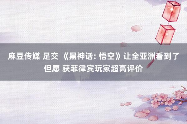 麻豆传媒 足交 《黑神话: 悟空》让全亚洲看到了但愿 获菲律宾玩家超高评价
