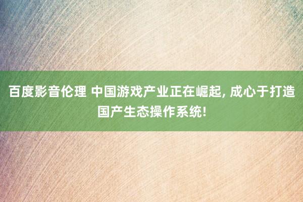 百度影音伦理 中国游戏产业正在崛起, 成心于打造国产生态操作系统!