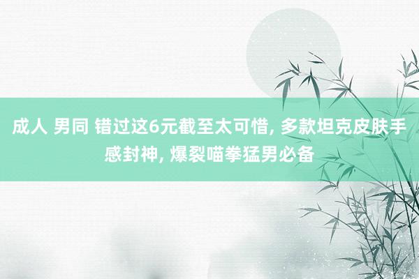 成人 男同 错过这6元截至太可惜, 多款坦克皮肤手感封神, 爆裂喵拳猛男必备