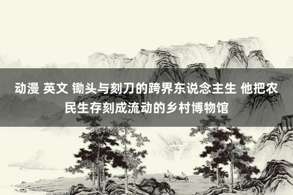 动漫 英文 锄头与刻刀的跨界东说念主生 他把农民生存刻成流动的乡村博物馆