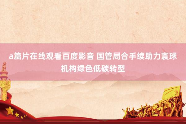 a篇片在线观看百度影音 国管局合手续助力寰球机构绿色低碳转型