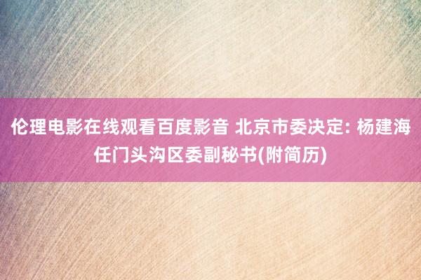 伦理电影在线观看百度影音 北京市委决定: 杨建海任门头沟区委副秘书(附简历)